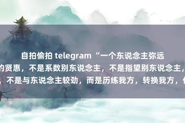 自拍偷拍 telegram “一个东说念主弥远要牢记,东说念主生最高的贤惠,不是系数别东说念主,不是指望别东说念主,不是与东说念主较劲,而是历练我方,转换我方,作念我方的贵东说念主。”
