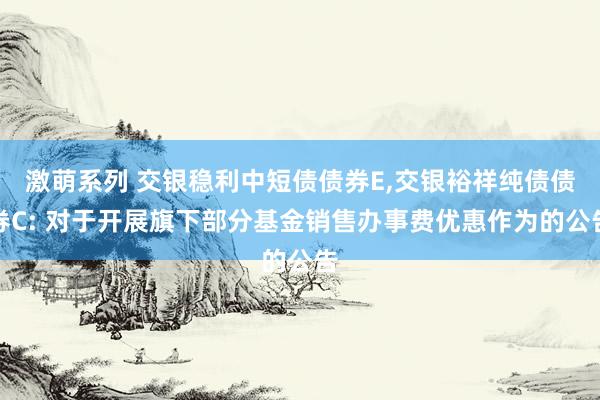 激萌系列 交银稳利中短债债券E,交银裕祥纯债债券C: 对于开展旗下部分基金销售办事费优惠作为的公告