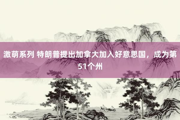 激萌系列 特朗普提出加拿大加入好意思国,成为第51个州