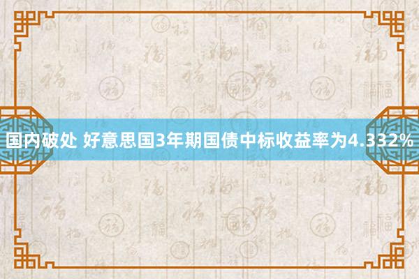 国内破处 好意思国3年期国债中标收益率为4.332%