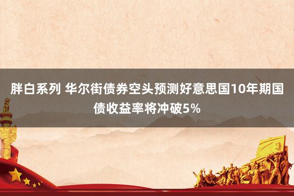 胖白系列 华尔街债券空头预测好意思国10年期国债收益率将冲破5%