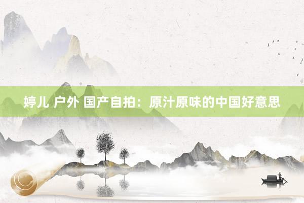 婷儿 户外 国产自拍：原汁原味的中国好意思