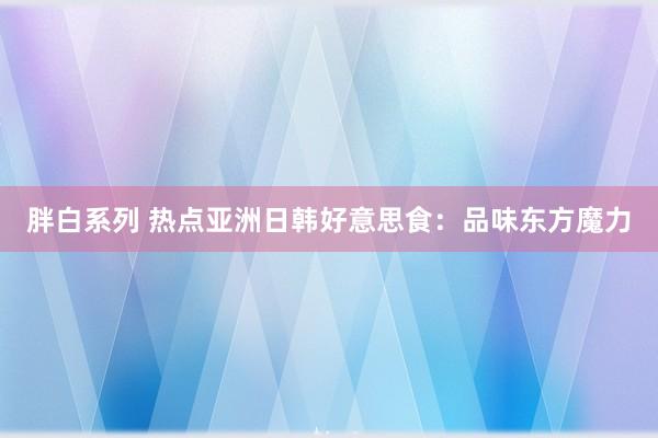 胖白系列 热点亚洲日韩好意思食:品味东方魔力