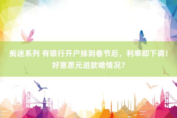 痴迷系列 有银行开户排到春节后,利率却下调!好意思元进款啥情况?