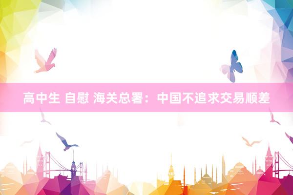 高中生 自慰 海关总署:中国不追求交易顺差