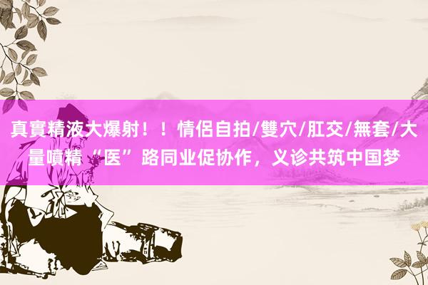 真實精液大爆射!!情侶自拍/雙穴/肛交/無套/大量噴精 “医” 路同业促协作,义诊共筑中国梦