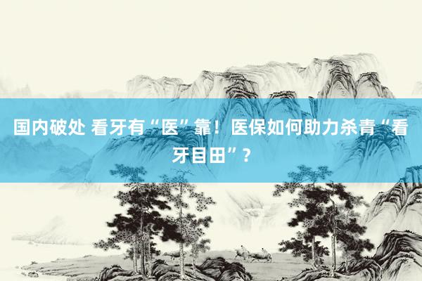 国内破处 看牙有“医”靠!医保如何助力杀青“看牙目田”?