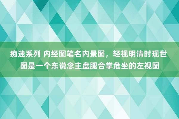 痴迷系列 内经图笔名内景图,轻视明清时现世 图是一个东说念主盘腿合掌危坐的左视图