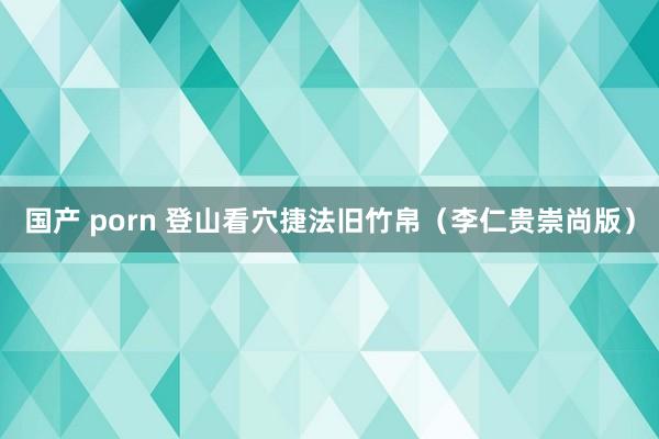 国产 porn 登山看穴捷法旧竹帛(李仁贵崇尚版)