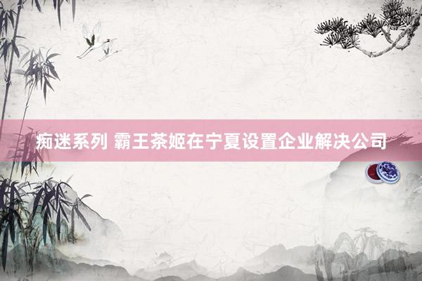 痴迷系列 霸王茶姬在宁夏设置企业解决公司