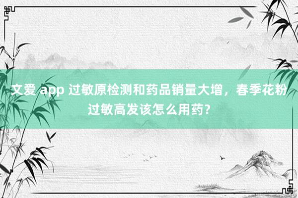 文爱 app 过敏原检测和药品销量大增,春季花粉过敏高发该怎么用药?
