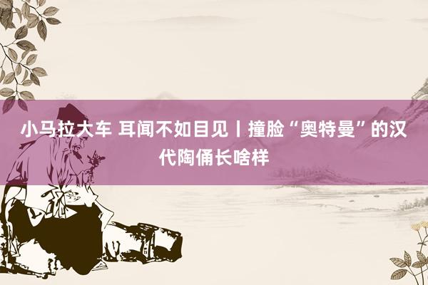 小马拉大车 耳闻不如目见丨撞脸“奥特曼”的汉代陶俑长啥样