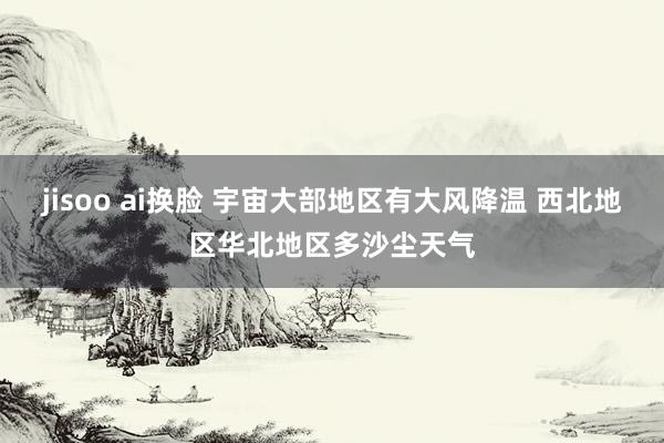 jisoo ai换脸 宇宙大部地区有大风降温 西北地区华北地区多沙尘天气