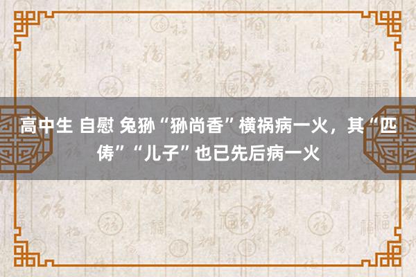高中生 自慰 兔狲“狲尚香”横祸病一火,其“匹俦”“儿子”也已先后病一火
