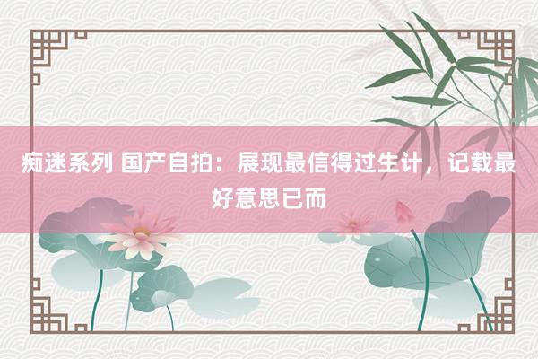 痴迷系列 国产自拍:展现最信得过生计,记载最好意思已而