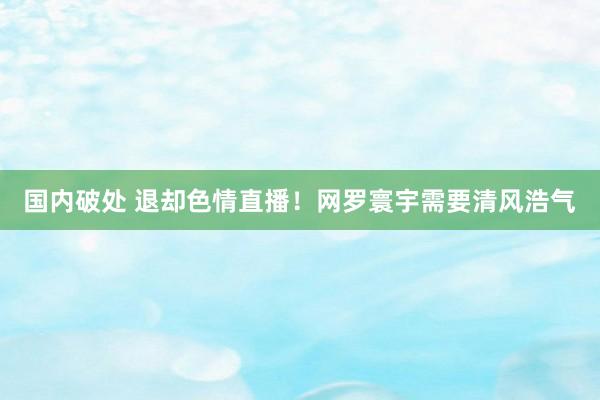 国内破处 退却色情直播!网罗寰宇需要清风浩气