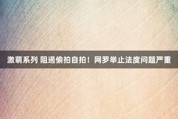 激萌系列 阻遏偷拍自拍！网罗举止法度问题严重