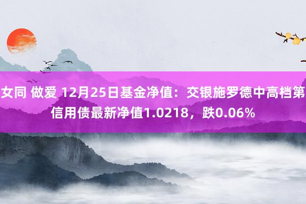 女同 做爱 12月25日基金净值:交银施罗德中高档第信用债最新净值1.0218,跌0.06%