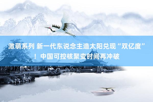 激萌系列 新一代东说念主造太阳兑现“双亿度”!中国可控核聚变时间再冲破