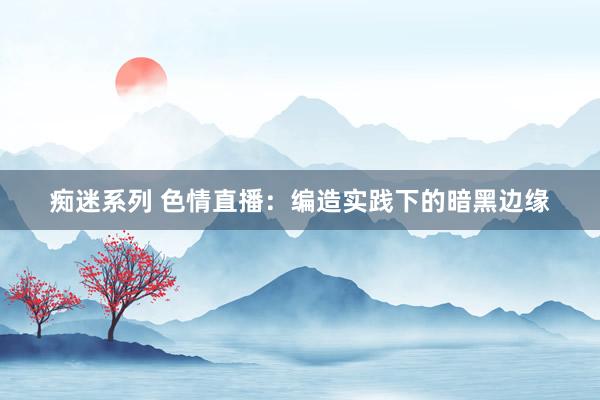 痴迷系列 色情直播:编造实践下的暗黑边缘