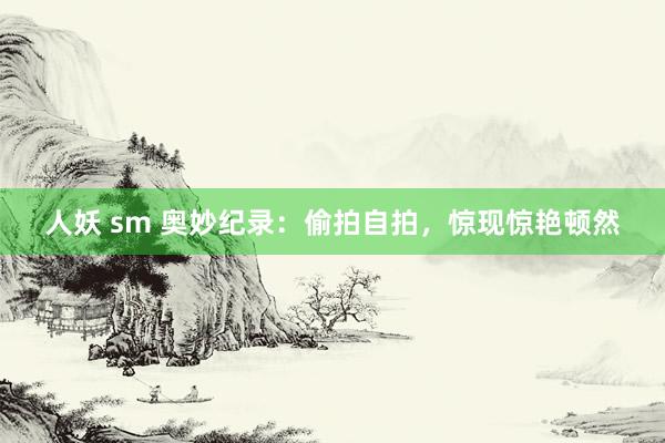 人妖 sm 奥妙纪录:偷拍自拍,惊现惊艳顿然