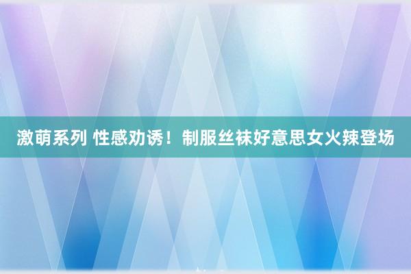 激萌系列 性感劝诱！制服丝袜好意思女火辣登场