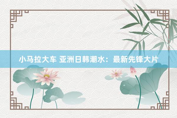 小马拉大车 亚洲日韩潮水:最新先锋大片