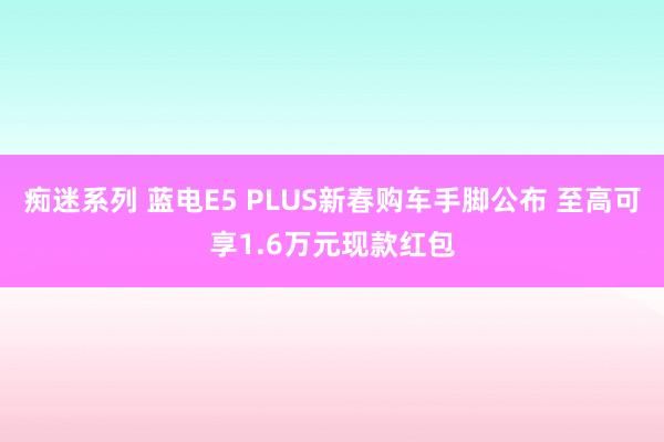 痴迷系列 蓝电E5 PLUS新春购车手脚公布 至高可享1.6万元现款红包