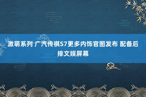 激萌系列 广汽传祺S7更多内饰官图发布 配备后排文娱屏幕