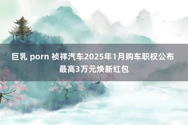 巨乳 porn 祯祥汽车2025年1月购车职权公布 最高3万元焕新红包