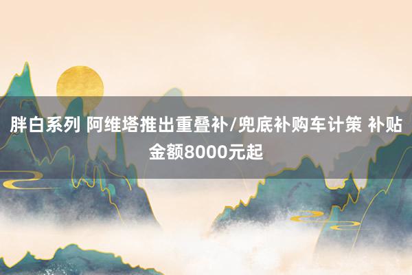 胖白系列 阿维塔推出重叠补/兜底补购车计策 补贴金额8000元起