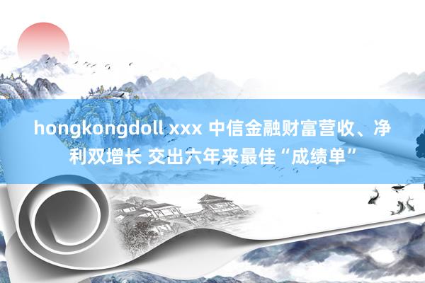 hongkongdoll xxx 中信金融财富营收、净利双增长 交出六年来最佳“成绩单”