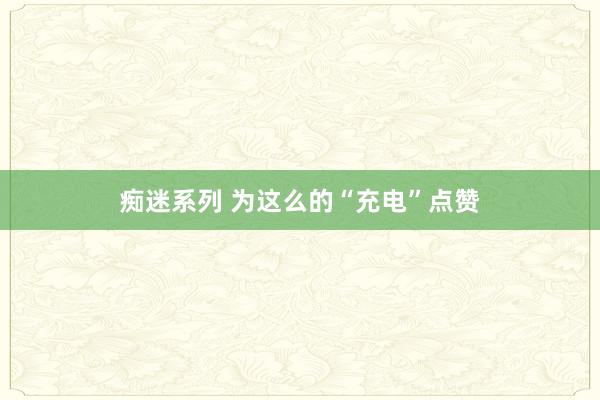 痴迷系列 为这么的“充电”点赞