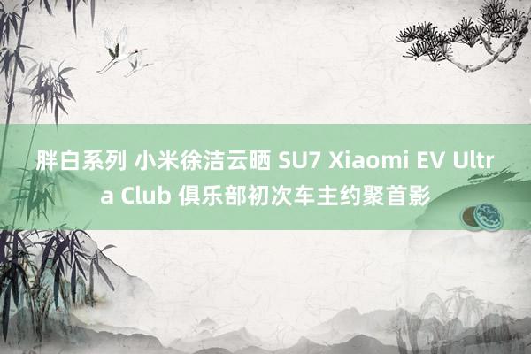 胖白系列 小米徐洁云晒 SU7 Xiaomi EV Ultra Club 俱乐部初次车主约聚首影