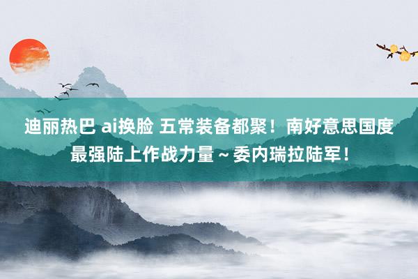 迪丽热巴 ai换脸 五常装备都聚!南好意思国度最强陆上作战力量~委内瑞拉陆军!