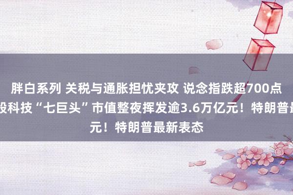 胖白系列 关税与通胀担忧夹攻 说念指跌超700点 好意思股科技“七巨头”市值整夜挥发逾3.6万亿元!特朗普最新表态