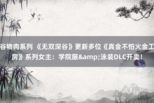 谷物肉系列 《无双深谷》更新多位《真金不怕火金工房》系列女主:学院服&泳装DLC开卖!