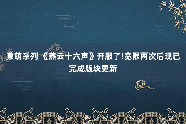 激萌系列 《燕云十六声》开服了!宽限两次后现已完成版块更新