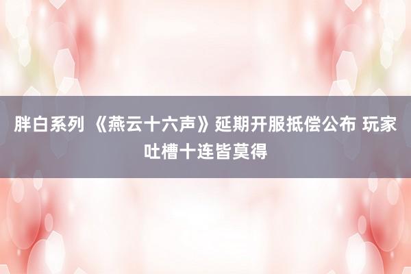 胖白系列 《燕云十六声》延期开服抵偿公布 玩家吐槽十连皆莫得