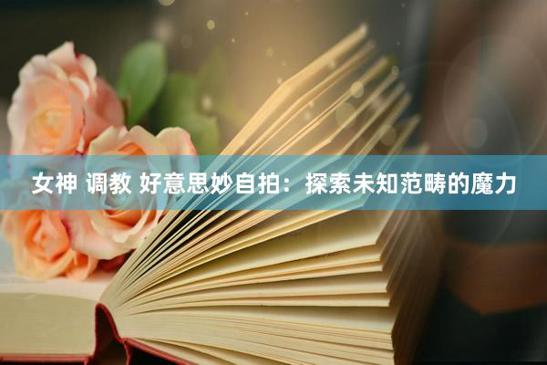 女神 调教 好意思妙自拍:探索未知范畴的魔力