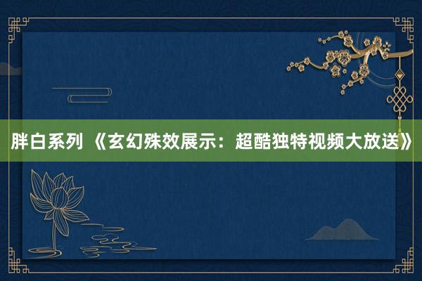 胖白系列 《玄幻殊效展示:超酷独特视频大放送》
