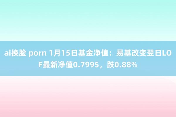 ai换脸 porn 1月15日基金净值:易基改变翌日LOF最新净值0.7995,跌0.88%