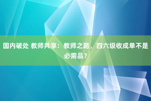 国内破处 教师共享:教师之路,四六级收成单不是必需品?