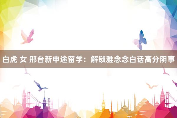 白虎 女 邢台新申途留学:解锁雅念念白话高分阴事