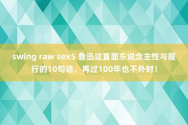 swing raw sex5 鲁迅这直面东说念主性与履行的10句话，再过100年也不外时！