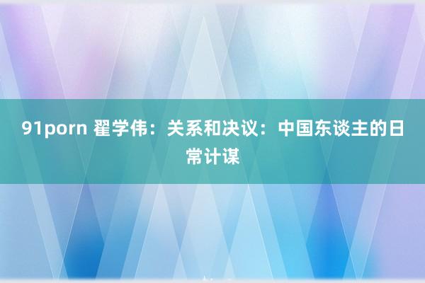 91porn 翟学伟:关系和决议:中国东谈主的日常计谋
