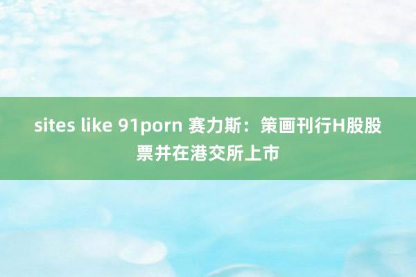 sites like 91porn 赛力斯:策画刊行H股股票并在港交所上市