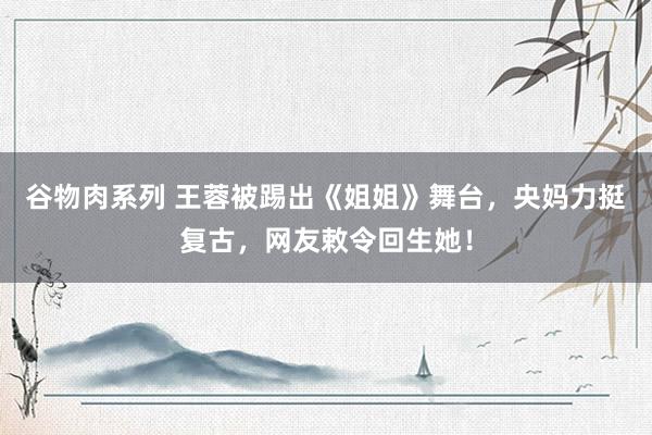 谷物肉系列 王蓉被踢出《姐姐》舞台,央妈力挺复古,网友敕令回生她!
