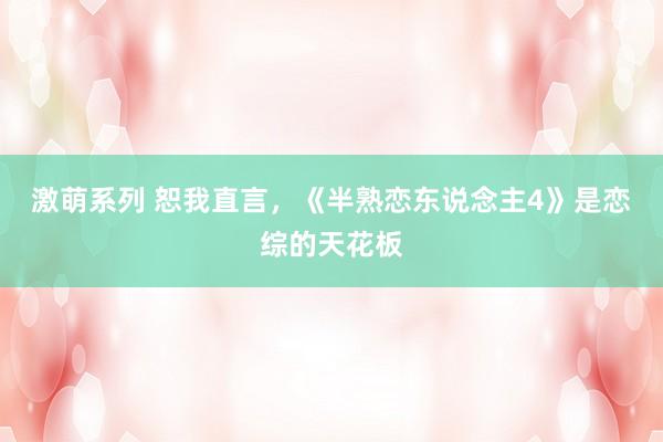 激萌系列 恕我直言,《半熟恋东说念主4》是恋综的天花板