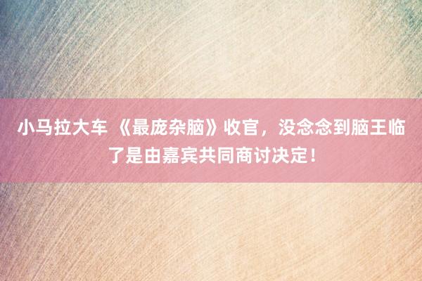 小马拉大车 《最庞杂脑》收官,没念念到脑王临了是由嘉宾共同商讨决定!